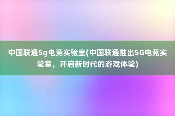 中国联通5g电竞实验室(中国联通推出5G电竞实验室，开启新时代的游戏体验)