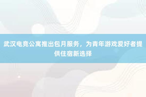武汉电竞公寓推出包月服务，为青年游戏爱好者提供住宿新选择